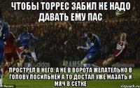 чтобы торрес забил не надо давать ему пас прострел в него, а не в ворота желательно в голову посильней а то достал уже мазать и мяч в сетке
