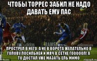 чтобы торрес забил не надо давать ему пас прострел в него, а не в ворота желательно в голову посильней и мяч в сетке гооооол! а то достал уже мазать ель мимо