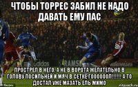 чтобы торрес забил не надо давать ему пас прострел в него, а не в ворота желательно в голову посильней и мяч в сетке гоооооол!!! а то достал уже мазать ель мимо