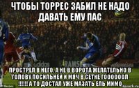чтобы торрес забил не надо давать ему пас прострел в него, а не в ворота желательно в голову посильней и мяч в сетке гоооооол !!! а то достал уже мазать ель мимо