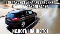 эти таксисты на "хозяйских" машина заколебали! идиоты какие то!