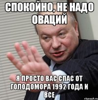 спокойно, не надо оваций я просто вас спас от голодомора 1992 года и все