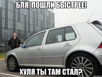 бля, пошли быстрее! хуля ты там стал?