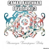 самая ахуенная группа,ну:3 