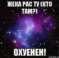 жека рас ту (кто там?) охуенен!