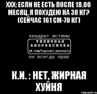 ххх: если не есть после 18.00 месяц, я похудею на 30 кг? (сейчас 161 см-70 кг) к.и. : нет, жирная хуйня