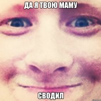 да я твою маму сводил