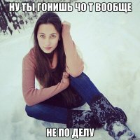 ну ты гонишь чо т вообще не по делу