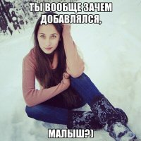 ты вообще зачем добавлялся, малыш?)