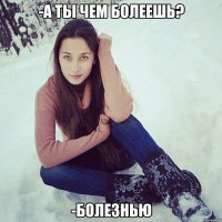 -а ты чем болеешь? -болезнью