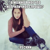 -а можно я кое что неприличное спрошу? -рескни