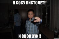 я сосу пистолет!! и свой хуй!!