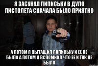 я засунул пипиську в дуло пистолета сначала было приятно а потом я вытащил пипиську и ее не было а потом я вспомнил что ее и так не было