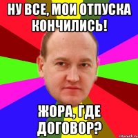 ну все, мои отпуска кончились! жора, где договор?