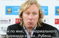 Как по мне, то я нормального форварда купил...Рубена...