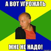 а вот угрожать мне не надо!