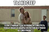 ты хостер если ставишь себе условие не смотреть новые видео и кадры,но потом все равно их смотришь.