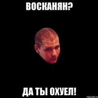 восканян? да ты охуел!