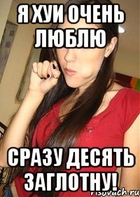 я хуи очень люблю сразу десять заглотну!