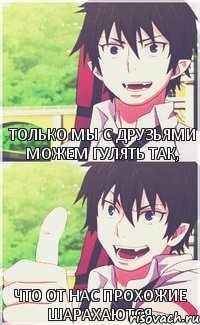 только мы с друзьями можем гулять так, ЧТО ОТ НАС ПРОХОЖИЕ ШАРАХАЮТСЯ