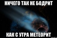 ничего так не бодрит как с утра метеорит