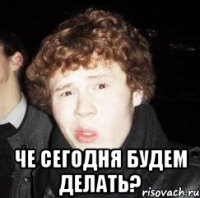  че сегодня будем делать?