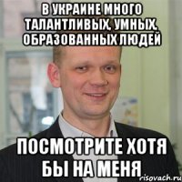 в украине много талантливых, умных, образованных людей посмотрите хотя бы на меня