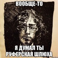 вообще-то я думал ты руферская шлюха