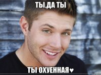 ты,да ты ты охуенная♥