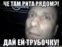 че там рита рядом?! дай ей трубочку!