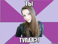 ты тупая?!