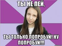 ты не пей, ты только попробуй! ну попробуй!!!