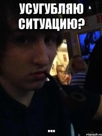 усугубляю ситуацию? ...