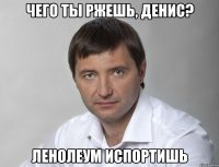 чего ты ржешь, денис? ленолеум испортишь