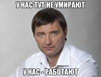 у нас тут не умирают у нас - работают