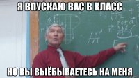 я впускаю вас в класс но вы выёбываетесь на меня