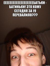 ееееееееееееееееееебатьки - батиньки! это кому сегодня за 19 перевалило??? 