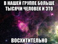 в нашей группе больше тысячи человек и это восхитительно