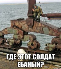  где этот солдат ебаный?