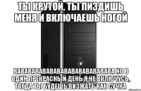 ты крутой, ты пиздишь меня и включаешь ногой вававававававававававававава но в один прекрасный день я не включусь, тогда ты будешь визжать как сучка