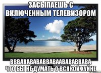 засыпаешь с включенным телевизором вввававававваваавававвава что бы не думать о всякой хуйне