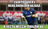 "сын родился у меня,лионелем назвал в честь месси. люблю их"