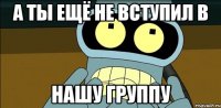 а ты ещё не вступил в нашу группу