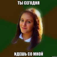 ты сегодня идешь со мной