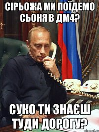 сірьожа ми поїдемо сьоня в дм4? суко ти знаєш туди дорогу?