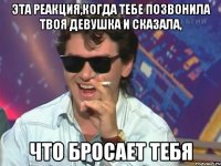 эта реакция,когда тебе позвонила твоя девушка и сказала, что бросает тебя