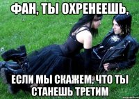 фан, ты охренеешь, если мы скажем, что ты станешь третим