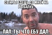 сын,ты едешь со мной на рыбалку. пап, ты что ебу дал.