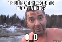 ты чё реально ходил с юлей на пиво? о_о