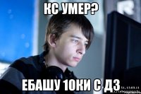 кс умер? ебашу 10ки с дз